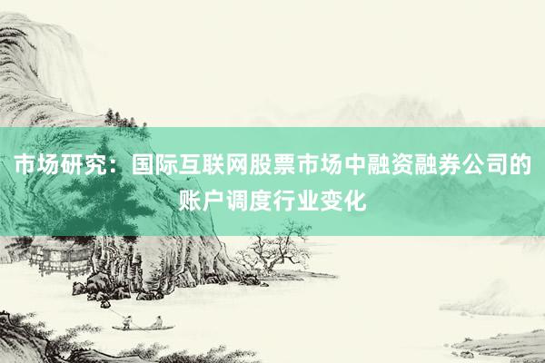 市场研究：国际互联网股票市场中融资融券公司的账户调度行业变化
