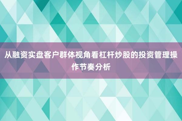 从融资实盘客户群体视角看杠杆炒股的投资管理操作节奏分析
