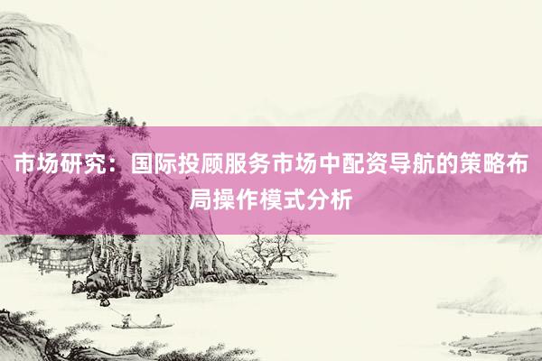 市场研究：国际投顾服务市场中配资导航的策略布局操作模式分析