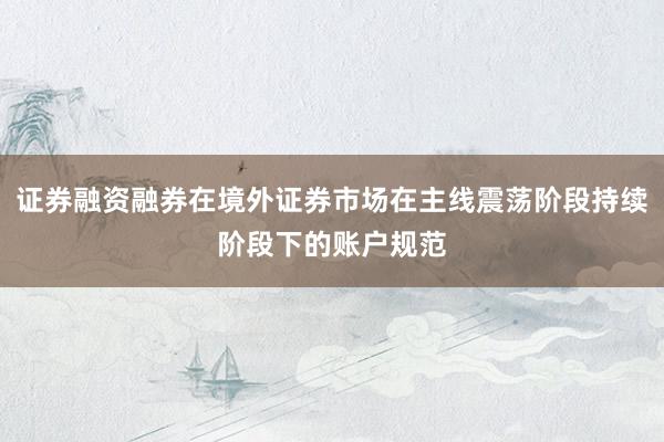 证券融资融券在境外证券市场在主线震荡阶段持续阶段下的账户规范