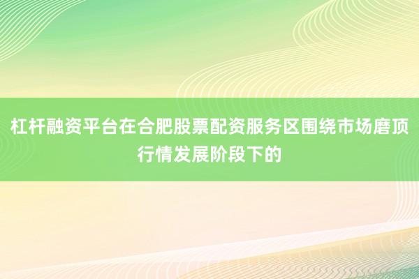 杠杆融资平台在合肥股票配资服务区围绕市场磨顶行情发展阶段下的