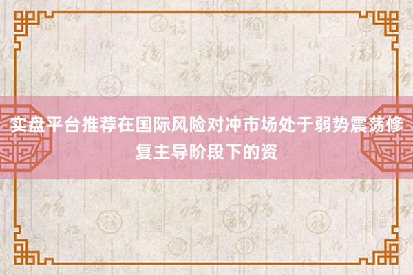 实盘平台推荐在国际风险对冲市场处于弱势震荡修复主导阶段下的资