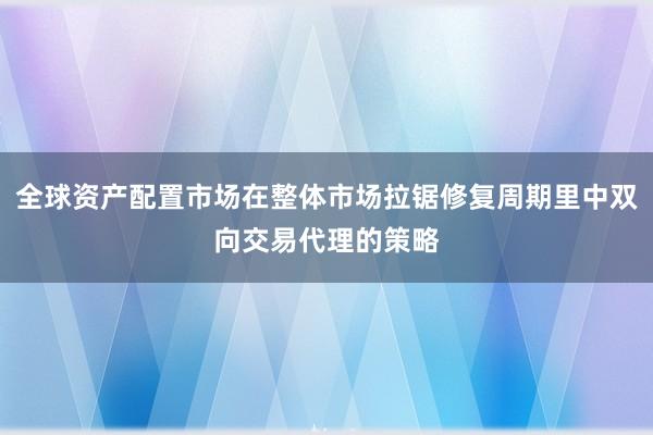 全球资产配置市场在整体市场拉锯修复周期里中双向交易代理的策略