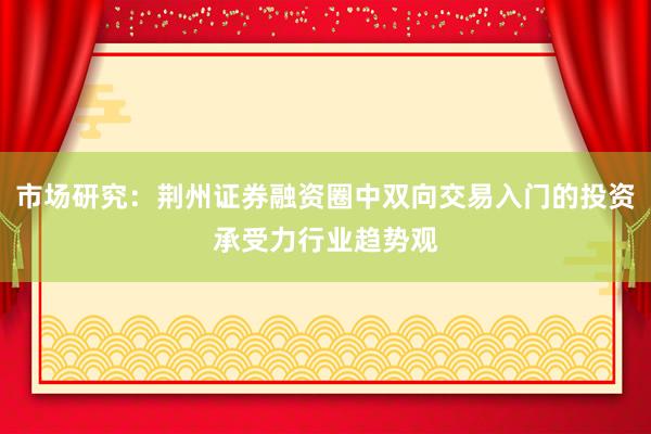 市场研究：荆州证券融资圈中双向交易入门的投资承受力行业趋势观