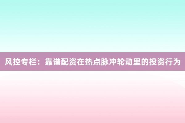 风控专栏：靠谱配资在热点脉冲轮动里的投资行为