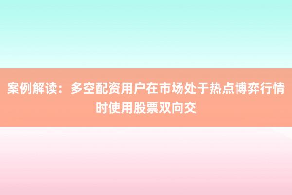 案例解读：多空配资用户在市场处于热点博弈行情时使用股票双向交