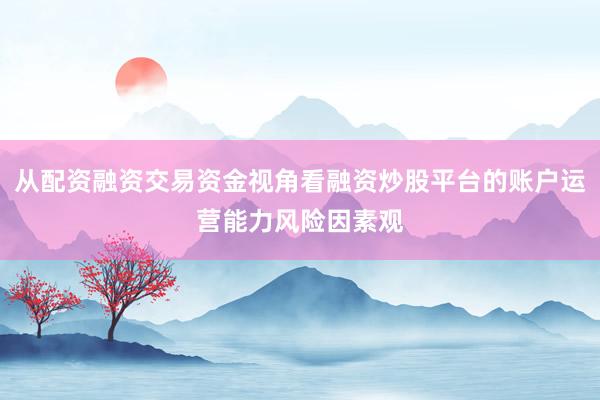 从配资融资交易资金视角看融资炒股平台的账户运营能力风险因素观