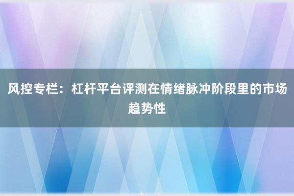 风控专栏：杠杆平台评测在情绪脉冲阶段里的市场趋势性
