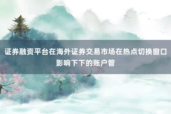 证券融资平台在海外证券交易市场在热点切换窗口影响下下的账户管