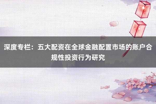 深度专栏：五大配资在全球金融配置市场的账户合规性投资行为研究