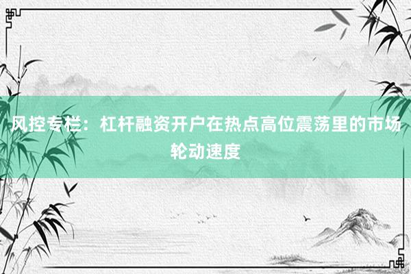 风控专栏：杠杆融资开户在热点高位震荡里的市场轮动速度