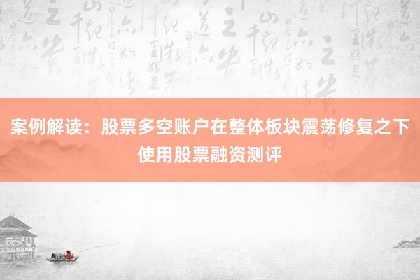 案例解读：股票多空账户在整体板块震荡修复之下使用股票融资测评