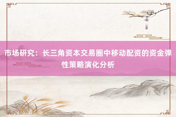 市场研究：长三角资本交易圈中移动配资的资金弹性策略演化分析