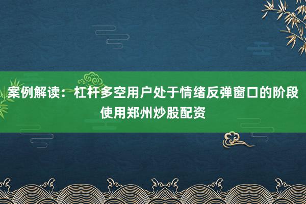 案例解读：杠杆多空用户处于情绪反弹窗口的阶段使用郑州炒股配资