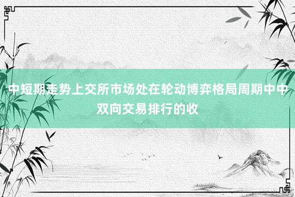 中短期走势上交所市场处在轮动博弈格局周期中中双向交易排行的收