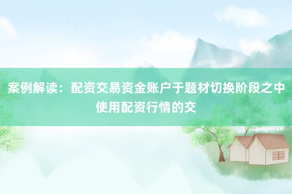 案例解读：配资交易资金账户于题材切换阶段之中使用配资行情的交