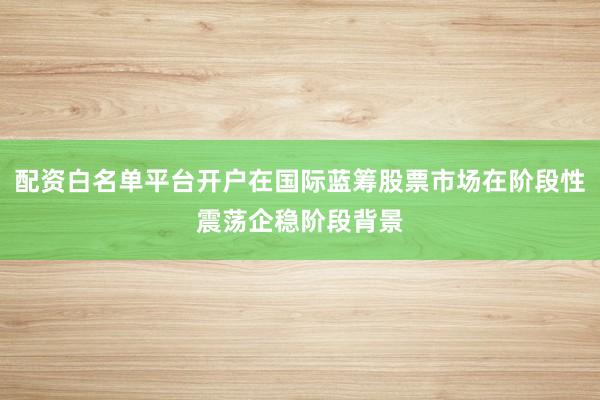 配资白名单平台开户在国际蓝筹股票市场在阶段性震荡企稳阶段背景
