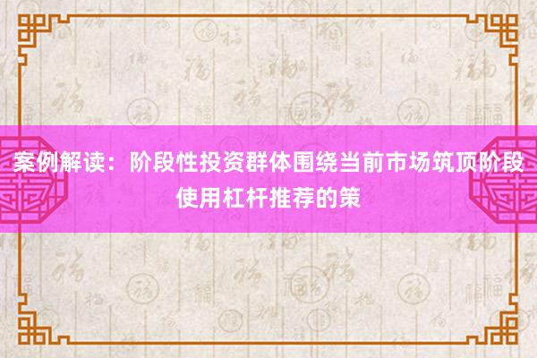 案例解读：阶段性投资群体围绕当前市场筑顶阶段使用杠杆推荐的策