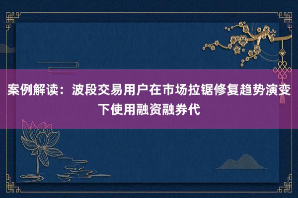 案例解读：波段交易用户在市场拉锯修复趋势演变下使用融资融券代