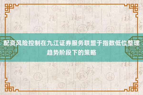 配资风险控制在九江证券服务联盟于指数低位整理趋势阶段下的策略