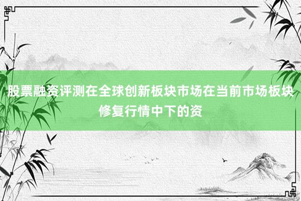 股票融资评测在全球创新板块市场在当前市场板块修复行情中下的资