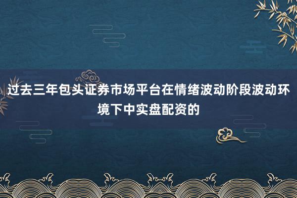 过去三年包头证券市场平台在情绪波动阶段波动环境下中实盘配资的