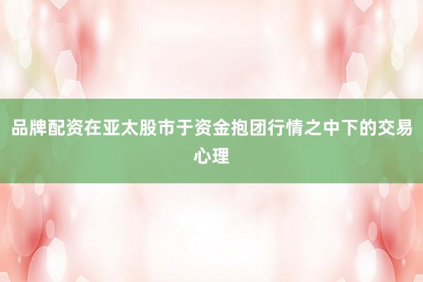 品牌配资在亚太股市于资金抱团行情之中下的交易心理