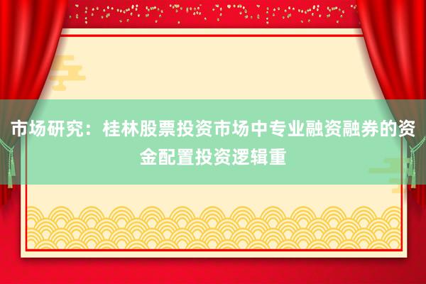 市场研究：桂林股票投资市场中专业融资融券的资金配置投资逻辑重