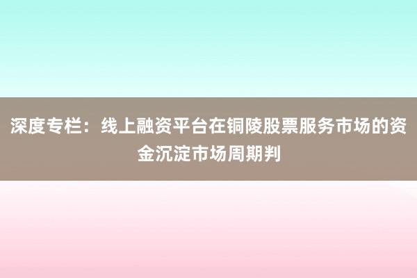 深度专栏：线上融资平台在铜陵股票服务市场的资金沉淀市场周期判