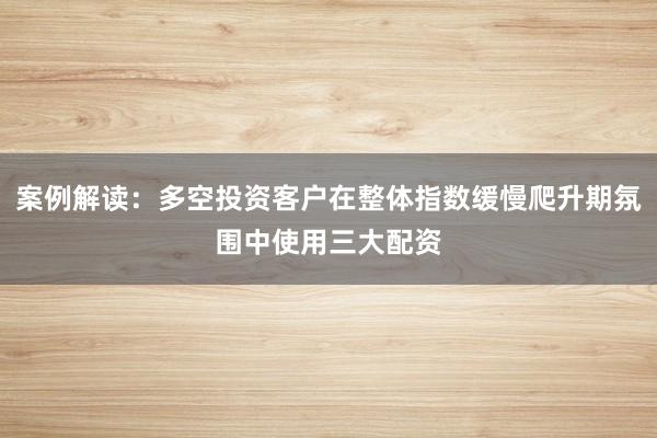 案例解读：多空投资客户在整体指数缓慢爬升期氛围中使用三大配资