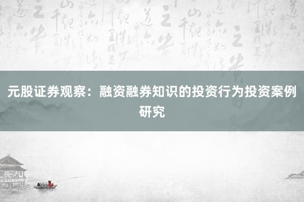 元股证券观察：融资融券知识的投资行为投资案例研究