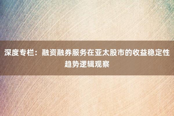 深度专栏：融资融券服务在亚太股市的收益稳定性趋势逻辑观察
