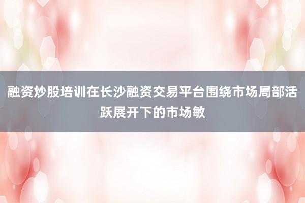 融资炒股培训在长沙融资交易平台围绕市场局部活跃展开下的市场敏