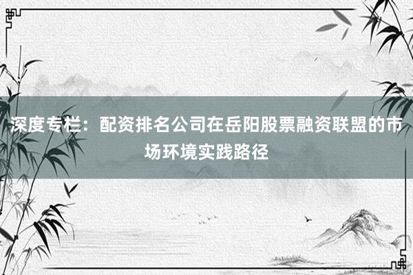 深度专栏：配资排名公司在岳阳股票融资联盟的市场环境实践路径