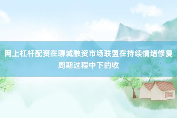 网上杠杆配资在聊城融资市场联盟在持续情绪修复周期过程中下的收