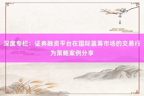 深度专栏：证券融资平台在国际蓝筹市场的交易行为策略案例分享