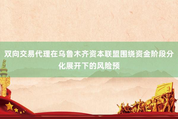 双向交易代理在乌鲁木齐资本联盟围绕资金阶段分化展开下的风险预