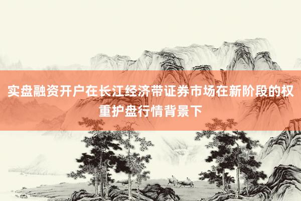 实盘融资开户在长江经济带证券市场在新阶段的权重护盘行情背景下