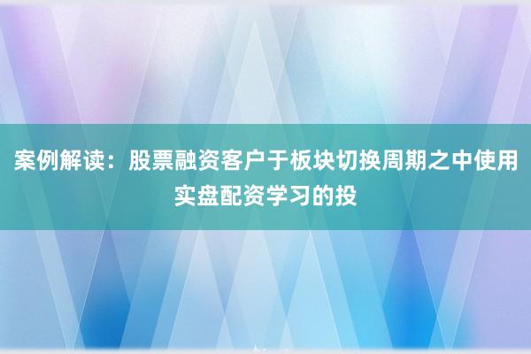 案例解读：股票融资客户于板块切换周期之中使用实盘配资学习的投