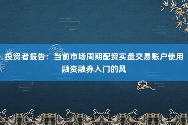 投资者报告：当前市场周期配资实盘交易账户使用融资融券入门的风