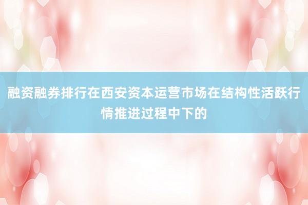 融资融券排行在西安资本运营市场在结构性活跃行情推进过程中下的