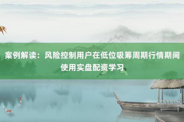 案例解读：风险控制用户在低位吸筹周期行情期间使用实盘配资学习