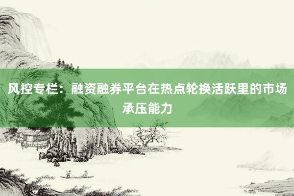 风控专栏：融资融券平台在热点轮换活跃里的市场承压能力