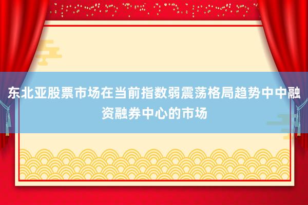 东北亚股票市场在当前指数弱震荡格局趋势中中融资融券中心的市场