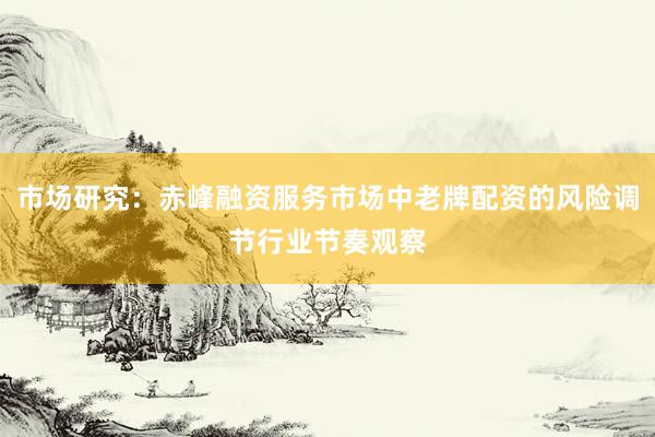 市场研究：赤峰融资服务市场中老牌配资的风险调节行业节奏观察