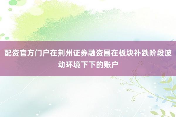 配资官方门户在荆州证券融资圈在板块补跌阶段波动环境下下的账户