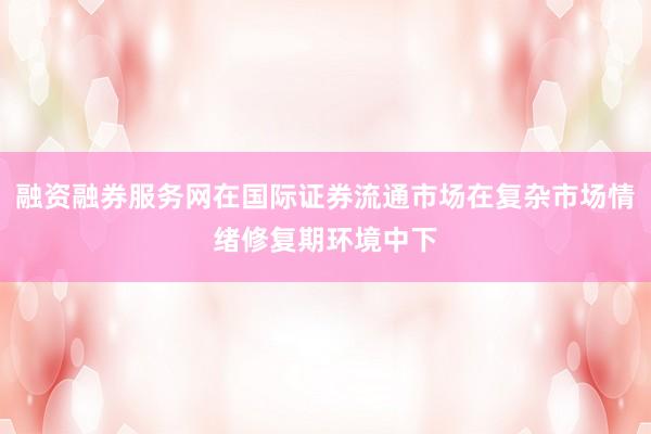 融资融券服务网在国际证券流通市场在复杂市场情绪修复期环境中下