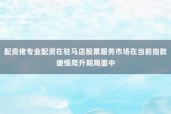 配资佬专业配资在驻马店股票服务市场在当前指数缓慢爬升期局面中