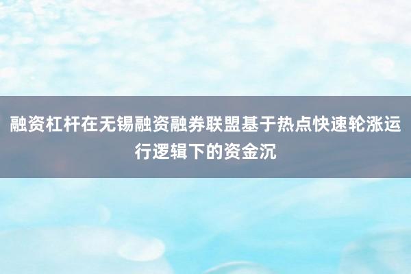 融资杠杆在无锡融资融券联盟基于热点快速轮涨运行逻辑下的资金沉