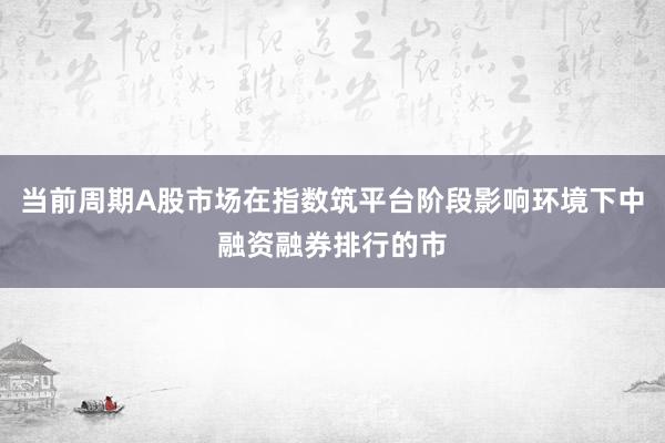 当前周期A股市场在指数筑平台阶段影响环境下中融资融券排行的市